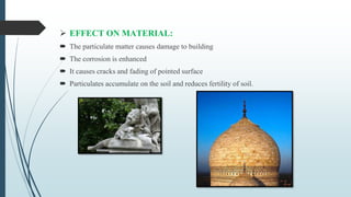  EFFECT ON MATERIAL:
 The particulate matter causes damage to building
 The corrosion is enhanced
 It causes cracks and fading of pointed surface
 Particulates accumulate on the soil and reduces fertility of soil.
 