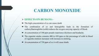 CARBON MONOXIDE
 EFFECTS ON HUMANS:-
 The high concentration of co can cause death
 The combination of co and hemoglobin leads to the formation of
carboxylhaemoglobin (cohb) reduces the oxygen carrying capacity of blood.
 At concentration of 100 ppm people experience dizziness and headache.
 The cigarette smoke contains 400 to 450 ppm co the percentage of cohb in blood
of cigarette smokers increases with increase in smoking.
 At concentration of 750 ppm of co it will cause death.
 