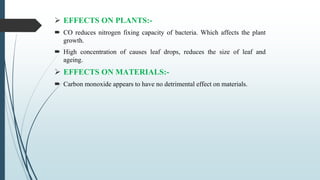  EFFECTS ON PLANTS:-
 CO reduces nitrogen fixing capacity of bacteria. Which affects the plant
growth.
 High concentration of causes leaf drops, reduces the size of leaf and
ageing.
 EFFECTS ON MATERIALS:-
 Carbon monoxide appears to have no detrimental effect on materials.
 