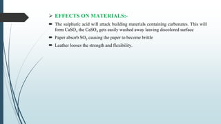  EFFECTS ON MATERIALS:-
 The sulphuric acid will attack building materials containing carbonates. This will
form CaSO4 the CaSO4 gets easily washed away leaving discolored surface
 Paper absorb SO2 causing the paper to become brittle
 Leather looses the strength and flexibility.
 