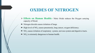 OXIDES OF NITROGEN
 Effects on Human Health:- Nitric Oxide reduces the Oxygen carrying
capacity of blood.
 Nitrogen dioxide causes irritation of lungs
 High level of NOx causes pneumonia, lung cancer, oxygen deficiency.
 NOx causes irritation of respiratory system, nervous system and digestive tracts.
 NOx is extremely dangerous to human health.
 