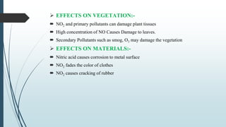  EFFECTS ON VEGETATION:-
 NO2 and primary pollutants can damage plant tissues
 High concentration of NO Causes Damage to leaves.
 Secondary Pollutants such as smog, O3 may damage the vegetation
 EFFECTS ON MATERIALS:-
 Nitric acid causes corrosion to metal surface
 NO2 fades the color of clothes
 NO2 causes cracking of rubber
 
