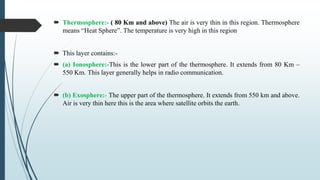  Thermosphere:- ( 80 Km and above) The air is very thin in this region. Thermosphere
means “Heat Sphere”. The temperature is very high in this region
 This layer contains:-
 (a) Ionosphere:-This is the lower part of the thermosphere. It extends from 80 Km –
550 Km. This layer generally helps in radio communication.
 (b) Exosphere:- The upper part of the thermosphere. It extends from 550 km and above.
Air is very thin here this is the area where satellite orbits the earth.
 