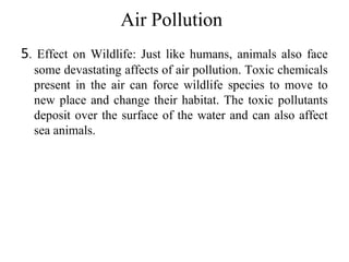 Air Pollution
5. Effect on Wildlife: Just like humans, animals also face
some devastating affects of air pollution. Toxic chemicals
present in the air can force wildlife species to move to
new place and change their habitat. The toxic pollutants
deposit over the surface of the water and can also affect
sea animals.
 