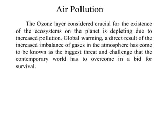 Air Pollution
The Ozone layer considered crucial for the existence
of the ecosystems on the planet is depleting due to
increased pollution. Global warming, a direct result of the
increased imbalance of gases in the atmosphere has come
to be known as the biggest threat and challenge that the
contemporary world has to overcome in a bid for
survival.
 