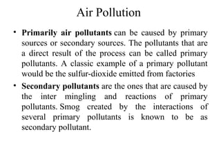 Air Pollution
• Primarily air pollutants can be caused by primary
sources or secondary sources. The pollutants that are
a direct result of the process can be called primary
pollutants. A classic example of a primary pollutant
would be the sulfur-dioxide emitted from factories
• Secondary pollutants are the ones that are caused by
the inter mingling and reactions of primary
pollutants. Smog created by the interactions of
several primary pollutants is known to be as
secondary pollutant.
 