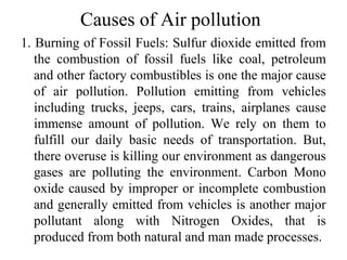 Causes of Air pollution
1. Burning of Fossil Fuels: Sulfur dioxide emitted from
the combustion of fossil fuels like coal, petroleum
and other factory combustibles is one the major cause
of air pollution. Pollution emitting from vehicles
including trucks, jeeps, cars, trains, airplanes cause
immense amount of pollution. We rely on them to
fulfill our daily basic needs of transportation. But,
there overuse is killing our environment as dangerous
gases are polluting the environment. Carbon Mono
oxide caused by improper or incomplete combustion
and generally emitted from vehicles is another major
pollutant along with Nitrogen Oxides, that is
produced from both natural and man made processes.
 