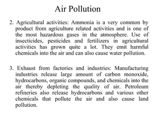 Air Pollution
2. Agricultural activities: Ammonia is a very common by
product from agriculture related activities and is one of
the most hazardous gases in the atmosphere. Use of
insecticides, pesticides and fertilizers in agricultural
activities has grown quite a lot. They emit harmful
chemicals into the air and can also cause water pollution.
3. Exhaust from factories and industries: Manufacturing
industries release large amount of carbon monoxide,
hydrocarbons, organic compounds, and chemicals into the
air thereby depleting the quality of air. Petroleum
refineries also release hydrocarbons and various other
chemicals that pollute the air and also cause land
pollution.
 