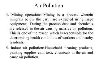 Air Pollution
4. Mining operations: Mining is a process wherein
minerals below the earth are extracted using large
equipments. During the process dust and chemicals
are released in the air causing massive air pollution.
This is one of the reason which is responsible for the
deteriorating health conditions of workers and nearby
residents.
5. Indoor air pollution: Household cleaning products,
painting supplies emit toxic chemicals in the air and
cause air pollution.
 