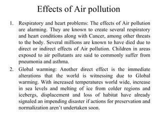 Effects of Air pollution
1. Respiratory and heart problems: The effects of Air pollution
are alarming. They are known to create several respiratory
and heart conditions along with Cancer, among other threats
to the body. Several millions are known to have died due to
direct or indirect effects of Air pollution. Children in areas
exposed to air pollutants are said to commonly suffer from
pneumonia and asthma.
2. Global warming: Another direct effect is the immediate
alterations that the world is witnessing due to Global
warming. With increased temperatures world wide, increase
in sea levels and melting of ice from colder regions and
icebergs, displacement and loss of habitat have already
signaled an impending disaster if actions for preservation and
normalization aren’t undertaken soon.
 