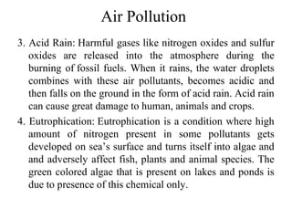 Air Pollution
3. Acid Rain: Harmful gases like nitrogen oxides and sulfur
oxides are released into the atmosphere during the
burning of fossil fuels. When it rains, the water droplets
combines with these air pollutants, becomes acidic and
then falls on the ground in the form of acid rain. Acid rain
can cause great damage to human, animals and crops.
4. Eutrophication: Eutrophication is a condition where high
amount of nitrogen present in some pollutants gets
developed on sea’s surface and turns itself into algae and
and adversely affect fish, plants and animal species. The
green colored algae that is present on lakes and ponds is
due to presence of this chemical only.
 