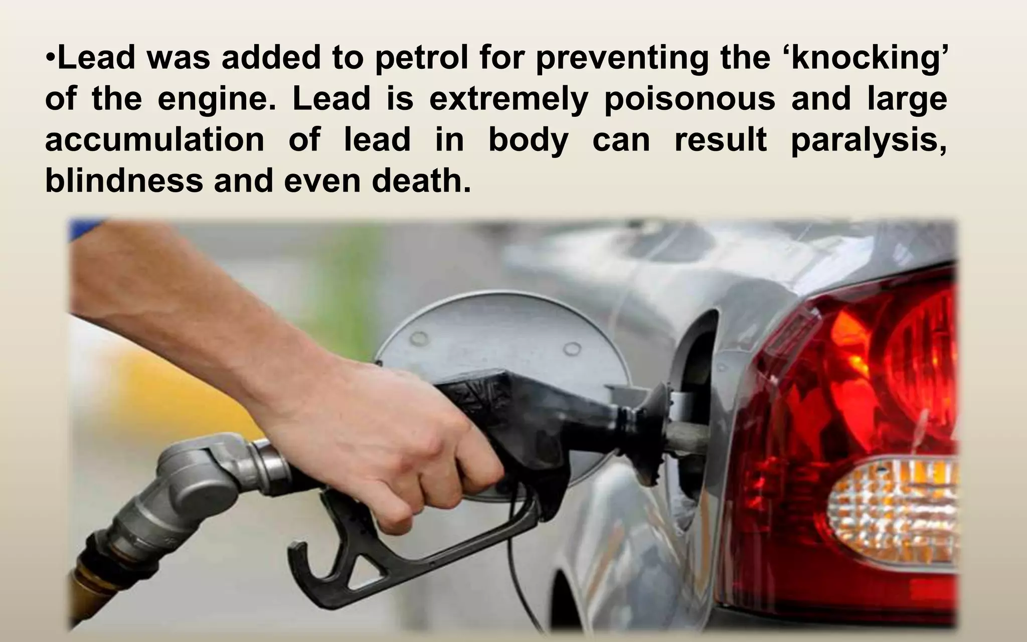 •Lead was added to petrol for preventing the ‘knocking’
of the engine. Lead is extremely poisonous and large
accumulation of lead in body can result paralysis,
blindness and even death.
 