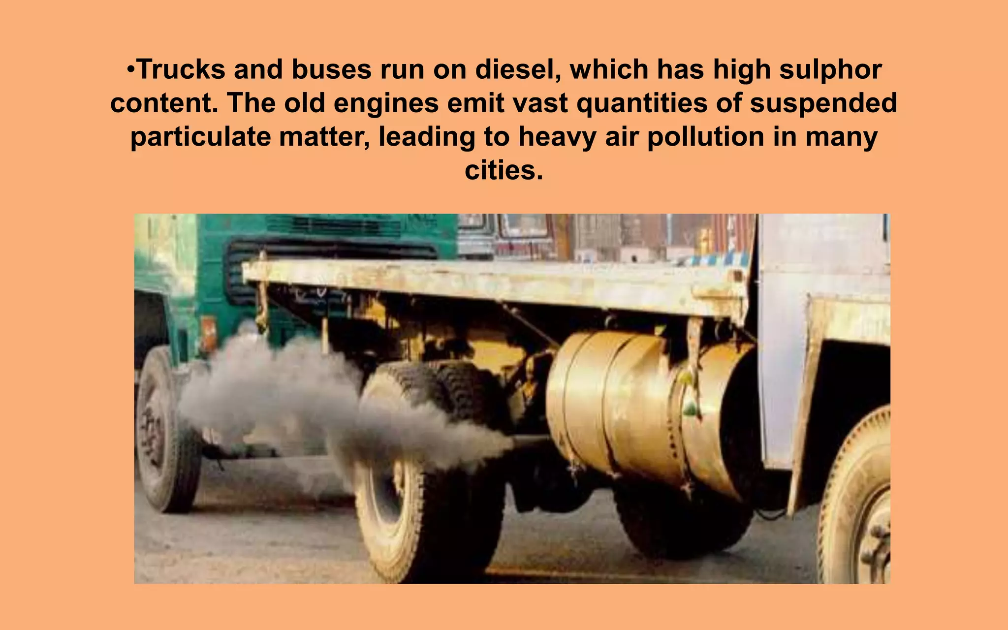 •Trucks and buses run on diesel, which has high sulphor
content. The old engines emit vast quantities of suspended
particulate matter, leading to heavy air pollution in many
cities.
 