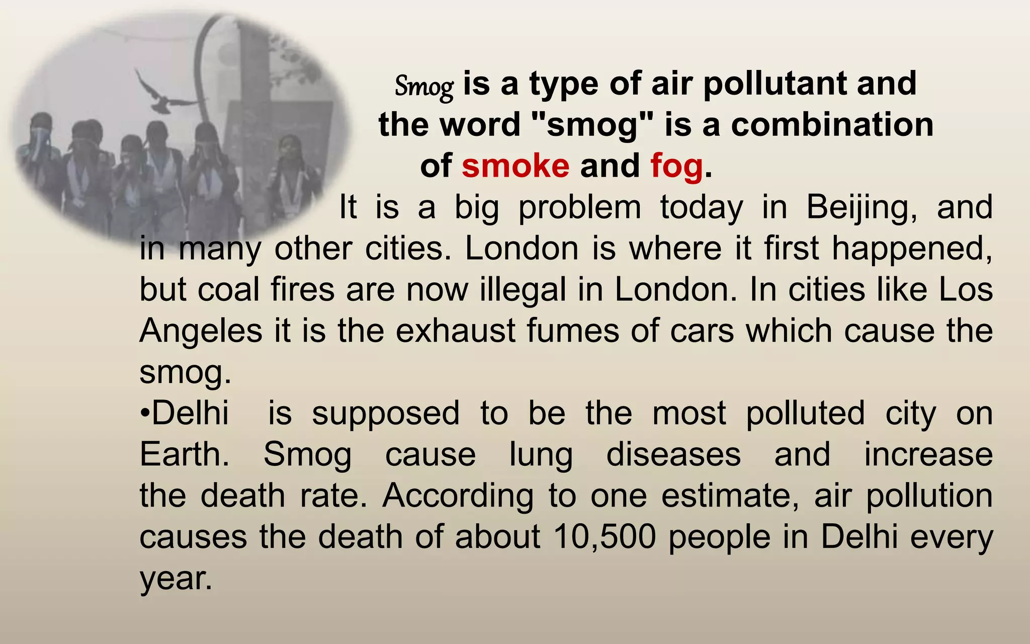 Smog is a type of air pollutant and
the word "smog" is a combination
of smoke and fog.
It is a big problem today in Beijing, and
in many other cities. London is where it first happened,
but coal fires are now illegal in London. In cities like Los
Angeles it is the exhaust fumes of cars which cause the
smog.
•Delhi is supposed to be the most polluted city on
Earth. Smog cause lung diseases and increase
the death rate. According to one estimate, air pollution
causes the death of about 10,500 people in Delhi every
year.
 