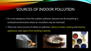 SOURCES OF INDOOR POLLUTION
• It’s more dangerous than the outdoor pollution, because we do everything in
enclosed environments where air circulation may be restricted.
• There are many sources of indoor air pollution: tabacco smoke, cooking and heating
appliances, and vapors from building materials.
 