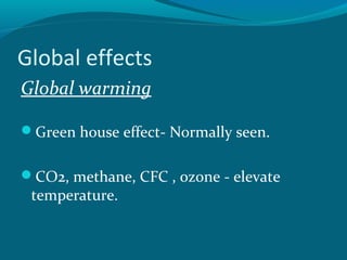 Global effects
Global warming
Green house effect- Normally seen.
CO2, methane, CFC , ozone - elevate
temperature.
 