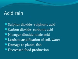 Acid rain
Sulphur dioxide- sulphuric acid
Carbon dioxide- carbonic acid
Nitrogen dioxide-nitric acid
Leads to acidification of soil, water
Damage to plants, fish
Decreased food production
 