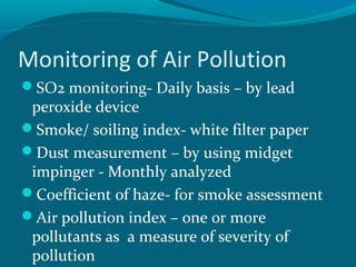 Monitoring of Air Pollution
SO2 monitoring- Daily basis – by lead
peroxide device
Smoke/ soiling index- white filter paper
Dust measurement – by using midget
impinger - Monthly analyzed
Coefficient of haze- for smoke assessment
Air pollution index – one or more
pollutants as a measure of severity of
pollution
 