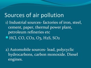 Sources of air pollution
1) Industrial sources- factories of iron, steel,
cement, paper, thermal power plant,
petroleum refineries etc
HCl, CO, CO2, O3, H2S, SO2
2) Automobile sources- lead, polycyclic
hydrocarbons, carbon monoxide. Diesel
engines.
 