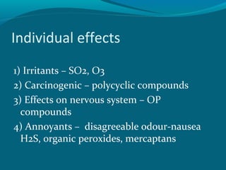 Individual effects
1) Irritants – SO2, O3
2) Carcinogenic – polycyclic compounds
3) Effects on nervous system – OP
compounds
4) Annoyants – disagreeable odour-nausea
H2S, organic peroxides, mercaptans
 