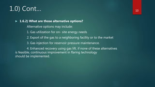 1.0) Cont…
 1.6.2) What are those alternative options?
Alternative options may include:
1. Gas utilization for on- site energy needs
2. Export of the gas to a neighboring facility or to the market
3. Gas injection for reservoir pressure maintenance.
4. Enhanced recovery using gas lift. if none of these alternatives
is feasible, continuous improvement in flaring technology
should be implemented.
10
 