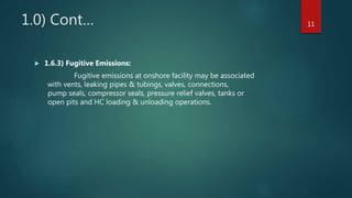 1.0) Cont…
 1.6.3) Fugitive Emissions:
Fugitive emissions at onshore facility may be associated
with vents, leaking pipes & tubings, valves, connections,
pump seals, compressor seals, pressure relief valves, tanks or
open pits and HC loading & unloading operations.
11
 