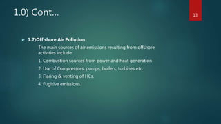 1.0) Cont…
 1.7)Off shore Air Pollution
The main sources of air emissions resulting from offshore
activities include:
1. Combustion sources from power and heat generation
2. Use of Compressors, pumps, boilers, turbines etc.
3. Flaring & venting of HCs.
4. Fugitive emissions.
13
 