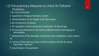 1.2) Precautionary Measures to check Air Pollution
Problems
1. By Using Absorbers
2. Application of Vapour Recovery System
3. Standardization of the height of the flare stacks.
4. By introduction of diluters
5. Air regulation control during the combustion of natural gas
6. Pre burning treatment to the various effluents before discharging to
atmosphere.
7. Replacement of the damages of greenery near installations, work centers
etc.
8. Control of flare light by virtue of which majority of birds & insects
have been migrated.
9. Good design of equipments.
15
 