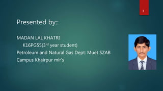 Presented by::
MADAN LAL KHATRI
K16PG55(3rd year student)
Petroleum and Natural Gas Dept: Muet SZAB
Campus Khairpur mir’s
3
 