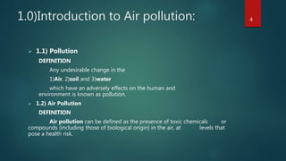 1.0)Introduction to Air pollution:
 1.1) Pollution
DEFINITION
Any undesirable change in the
1)Air, 2)soil and 3)water
which have an adversely effects on the human and
environment is known as pollution.
 1.2) Air Pollution
DEFINITION
Air pollution can be defined as the presence of toxic chemicals or
compounds (including those of biological origin) in the air, at levels that
pose a health risk.
4
 