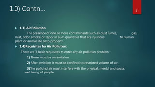 1.0) Contn…
 1.3) Air Pollution
The presence of one or more contaminants such as dust fumes, gas,
mist, odor, smoke or vapor in such quantities that are injurious to human,
plant or animal life or to property.
 1.4)Requisites for Air Pollution:
There are 3 basic requisites to enter any air pollution problem :
1) There must be an emission.
2) After emission it must be confined to restricted volume of air.
3)The polluted air must interfere with the physical, mental and social.
well being of people.
5
 