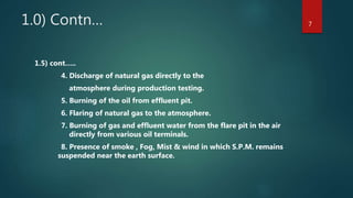 1.0) Contn…
1.5) cont…..
4. Discharge of natural gas directly to the
atmosphere during production testing.
5. Burning of the oil from effluent pit.
6. Flaring of natural gas to the atmosphere.
7. Burning of gas and effluent water from the flare pit in the air
directly from various oil terminals.
8. Presence of smoke , Fog, Mist & wind in which S.P.M. remains
suspended near the earth surface.
7
 
