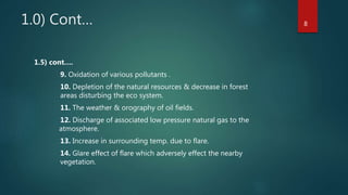 1.0) Cont…
1.5) cont….
9. Oxidation of various pollutants .
10. Depletion of the natural resources & decrease in forest
areas disturbing the eco system.
11. The weather & orography of oil fields.
12. Discharge of associated low pressure natural gas to the
atmosphere.
13. Increase in surrounding temp. due to flare.
14. Glare effect of flare which adversely effect the nearby
vegetation.
8
 