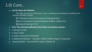 1.0) Cont…
 1.6) On shore Air Pollution
The main sources of continuous or non –continuous air emissions resulting from
onshore activities include:
1) Combustion sources from power & heat generation.
2)Use of compressors, pumps & engines (boilers, turbines etc.)
3)Flaring & Venting of HCs.
 1.6.1) The principal pollutants from these air emission sources :
 1. Nitrogen Oxides
 2. Sulfur Oxides
 3. Carbon monoxide & Particulate
 4. Additional Pollutants-- Hydrogen Sulfide-Volatile Organic Compounds.
 - Benzene(C6H6)- Toluene(C6H8), Xylenes (C8H10) etc.
9
 