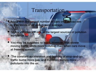 Transportation
• Areas with the largest number of cars on the road see
higher levels of air pollution on average.
• Motor vehicles are one of the largest sources of pollution
worldwide.
• You may be surprised to learn, however, that slower
moving trafﬁc emits more pollution than when cars move
at freeway speeds.
• The constant acceleration and braking of stop-and-go
trafﬁc burns more gas, and therefore pumps more
pollutants into the air.
 