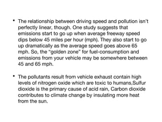 • The relationship between driving speed and pollution isn’t
perfectly linear, though. One study suggests that
emissions start to go up when average freeway speed
dips below 45 miles per hour (mph). They also start to go
up dramatically as the average speed goes above 65
mph. So, the “golden zone” for fuel-consumption and
emissions from your vehicle may be somewhere between
45 and 65 mph.
• The pollutants result from vehicle exhaust contain high
levels of nitrogen oxide which are toxic to humans,Sulfur
dioxide is the primary cause of acid rain, Carbon dioxide
contributes to climate change by insulating more heat
from the sun.
 