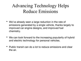 Advancing Technology Helps
Reduce Emissions
• We’ve already seen a large reduction in the rate of
emissions generated by a single vehicle, thanks largely to
improved car engine designs, and improved fuel
chemistry.
• We can look forward to the increasing popularity of hybrid
and electric technology for personal vehicles.
• Public transit can do a lot to reduce emissions and clear
the air.
 