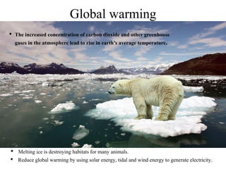 Global warming
• The increased concentration of carbon dioxide and other greenhouse
gases in the atmosphere lead to rise in earth’s average temperature.
• Melting ice is destroying habitats for many animals.
• Reduce global warming by using solar energy, tidal and wind energy to generate electricity.
 
