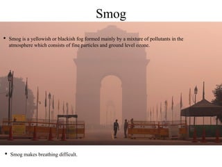 Smog
• Smog is a yellowish or blackish fog formed mainly by a mixture of pollutants in the
atmosphere which consists of fine particles and ground level ozone.
• Smog makes breathing difficult.
 