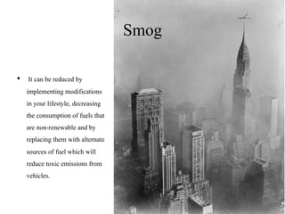 Smog
• It can be reduced by
implementing modifications
in your lifestyle, decreasing
the consumption of fuels that
are non-renewable and by
replacing them with alternate
sources of fuel which will
reduce toxic emissions from
vehicles.
 