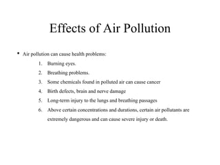 Effects of Air Pollution
• Air pollution can cause health problems:
1. Burning eyes.
2. Breathing problems.
3. Some chemicals found in polluted air can cause cancer
4. Birth defects, brain and nerve damage
5. Long-term injury to the lungs and breathing passages
6. Above certain concentrations and durations, certain air pollutants are
extremely dangerous and can cause severe injury or death.
 