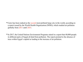 • Cairo has been ranked as the second most polluted large city in the world, according to
a report issued by the World Health Organization (WHO), which studied air pollution
globally from 2011 until 2015.
• In 2017, the United Nations Environment Programs stated in a report that 40,000 people
in different parts of Egypt all died from pollution. The report pointed to the absence of
trees within Egypt’s capital as leading to the increase of air pollution.
 