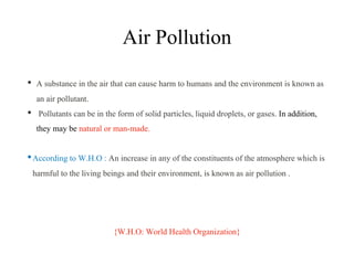 Air Pollution
• A substance in the air that can cause harm to humans and the environment is known as
an air pollutant.
• Pollutants can be in the form of solid particles, liquid droplets, or gases. In addition,
they may be natural or man-made.
•According to W.H.O : An increase in any of the constituents of the atmosphere which is
harmful to the living beings and their environment, is known as air pollution .
{W.H.O: World Health Organization}
 
