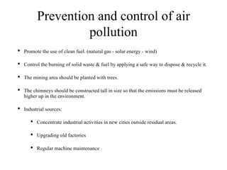 Prevention and control of air
pollution
• Promote the use of clean fuel. (natural gas - solar energy - wind)
• Control the burning of solid waste & fuel by applying a safe way to dispose & recycle it.
• The mining area should be planted with trees.
• The chimneys should be constructed tall in size so that the emissions must be released
higher up in the environment.
• Industrial sources:
• Concentrate industrial activities in new cities outside residual areas.
• Upgrading old factories
• Regular machine maintenance
 