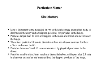 Particulate Matter
Size Matters
• Size is important to the behavior of PM in the atmosphere and human body to
determines the entry and absorption potential for particles in the lungs.
• Particles larger than 10 mm are trapped in the nose and throat and never reach
the lungs.
• Therefore, particles 10 mm in diameter or less are of most concern for their
effects on human health.
• Particles between 5 and 10 mm are removed by physical processes in the
throat.
• Particles smaller than 5 mm reach the bronchial tubes, while particles 2.5 mm
in diameter or smaller are breathed into the deepest portions of the lungs.
 