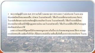 3 พระราชบัญญัติโรงงาน พ.ศ. 2535 ลงวันที่ 2 เมษายน พ.ศ. 2535 มาตรา 7 แบ่งประเภท โรงงาน ตาม
ประเภทชนิดหรือขนาดออกเป็น 3 จาพวก โรงงานจาพวกที่ 1 ได้แก่โรงงานที่สามารถประกอบ กิจการ
โรงงานทันทีตามความประสงค์ของผู้ประกอบกิจกาโรงงาน โรงงานจาพวกที่ 2 ได้แก่โรงงานที่เมื่อจะ
ประกอบกิจการต้องแจ้งให้ผู้อนุญาตทราบก่อน และโรงงานจาพวกที่ 3 ได้แก่โรงงานที่ต้องได้รับใบอนุญาต
ก่อนจึงจะดาเนินการได้
มาตรา 8 กาหนดให้รัฐมนตรีมีอานาจออกกฎกระทรวงในเรื่อง (5) กาหนดมาตรฐานและวิธีการ ควบคุม
การปล่อยของเสีย มลพิษหรือสิ่งใดๆ ที่มีผลกระทบต่อสิ่งแวดล้อมซึ่งเกิดขึ้นจากการประกอบกิจการ โรงงาน
 