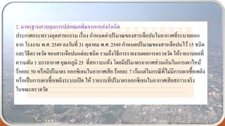 2. มาตรฐานควบคุมการปล่อยมลพิษจากแหล่งกาเนิด
ประกาศกระทรวงอุตสาหกรรม เรื่อง กาหนดค่าปริมาณของสารเจือปนในอากาศที่ระบายออก
จาก โรงงาน พ.ศ. 2549 ลงวันที่ 31 ตุลาคม พ.ศ. 2549 กาหนดปริมาณของสารเจือปนไว้15 ชนิด
และวิธีตรวจวัด ของสารเจือปนแต่ละชนิด รวมถึงวิธีการรายงานผลการตรวจวัด ให้รายงานผลที่
ความดัน 1 บรรยากาศ อุณหภูมิ 25 ที่สภาวะแห้ง โดยมีปริมาตรอากาศส่วนเกินในการเผาไหม้
ร้อยละ 50 หรือมีปริมาตร ออกซิเจนในอากาศเสีย ร้อยละ 7 เว้นแต่ในกรณีที่ไม่มีการเผาเชื้อเพลิง
หรือเป็นการเผาเชื้อเพลิงระบบเปิด ให้ รายงานที่ปริมาตรออกซิเจนในอากาศเสียสภาวะจริง
ในขณะตรวจวัด
 