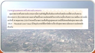 3 มาตรฐานมลพษอากาศในสถานประกอบการ
คุณภาพอากาศในสถานประกอบการมีความสาคัญเป็นอันดับแรกสาหรับพนักงานที่ทางานในสถาน
ประกอบการ ประกาศกระทรวงมหาดไทยเรื่องความปลอดภัยในการทางานเกี่ยวกับสภาวะแวดล้อม (สารเคมี)
ลงวันที่ 30 พฤษภาคม 2520 กาหนดปริมาณความเข้มข้นสูงสุดของสารเคมีที่ปลอดภัยต่อสุขภาพอนามัย
(TLV – Threshold Limit Value) มีวัตถุประสงค์เพื่อสวัสดิการเกี่ยวกับสุขภาพอนามัยและความปลอดภัย
สาหรับ
 