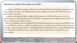 ผลกระทบจากภาวะมลพิษอากาศในระดับภูมิภาคและระดับโลก
ภาวะมลพิษอากาศไม่ได้จากัดขอบเขตอยู่เฉพาะในพื้นที่รอบโรงงานแต่ในปัจจุบันได้แผ่ขยายออกไป เป็นปัญหาระดับภูมิภาคและระดับ
โลกภาวะมลพิษทางอากาศระดับ ภูมิภาค ได้แก่ ปัญหาฝนกรด ส่วนภาวะ มลพิษทางอากาศระดับโลก ได้แก่ ปัญหาโลกร้อน และการ
สูญเสียโอโซนในบรรยากาศชั้นบน
ภาวะมลพิษอากาศเป็นปัญหาที่อยู่ใกล้ตัวเรามากที่สุด ทุกครั้งที่เราสูดลมหายใจเราอาจได้รับผล เสียหายจากมลภาวะอากาศ ใน
ขณะเดียวกันมลภาวะอากาศเป็นปัญหาที่อยู่ไกลจากตัวเรามาก เป็นปัญหา ระดับภูมิภาคหรือระดับโลก ซึ่งมีผลกระทบต่อเราอย่างช้าๆ และ
ใช้เวลานานกว่าที่เราจะรู้ว่าเกิดจากมลพิษ ภาวะอากาศ
ปัญหาระดับโลกซึ่งเป็นที่สนใจกันมากและได้พิสูจน์ให้เห็นจริงในปัจจุบันคือ ปัญหาเรือนกระจก (Greenhouse Effect) ซึ่งเกิดจากไอเสีย
จากการเผาไหม้เชื้อเพลิง และก๊าซจากการเน่าเปื่อยของอินทรีย์วัตถุ สะสมในบรรยากาศชั้นบนของโลก สะกัดกั้นการถ่ายเทความร้อนจากผิว
โลกคืนสู่บรรยากาศนอกโลก (เปรียบเสมือนเรือนกระจกที่ใช้ปลูกต้นไม้เมืองร้อน ที่มีอุณหภูมิภายในเรือนกระจกสูงพอที่จะปลูกต้นไม้เมือง
ร้อน) ทาให้อุณหภูมิผิวโลกร้อนขึ้นตามลาดับ และอาจมีผลทาให้เกิดการเปลี่ยนแปลงภูมิอากาศของโลก ฝนแล้ง น้าท่วม และการ
เกษตรกรรมเสียหาย
 