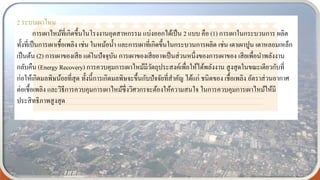2 ระบบเผาไหม
การเผาไหม้ที่เกิดขึ้นในโรงงานอุตสาหกรรม แบ่งออกได้เป็น 2 แบบ คือ (1) การเผาในกระบวนการ ผลิต
ทั้งที่เป็นการเผาเชื้อเพลิง เช่น ในหม้อน้า และการเผาที่เกิดขึ้นในกระบวนการผลิต เช่น เตาเผาปูน เตาหลอมเหล็ก
เป็นต้น (2) การเผาของเสีย แต่ในปัจจุบัน การเผาของเสียอาจเป็นส่วนหนึ่งของการเผาของ เสียเพื่อนาพลังงาน
กลับคืน (Energy Recovery) การควบคุมการเผาไหม้มีวัตถุประสงค์เพื่อให้ได้พลังงาน สูงสุดในขณะเดียวกับที่
ก่อให้เกิดมลพิษน้อยที่สุด ทั้งนี้การเกิดมลพิษจะขึ้นกับปัจจัยที่สาคัญ ได้แก่ ชนิดของ เชื้อเพลิง อัตราส่วนอากาศ
ต่อเชื้อเพลิง และวิธีการควบคุมการเผาไหม้ซึ่งวิศวกรจะต้องให้ความสนใจ ในการควบคุมการเผาไหม้ให้มี
ประสิทธิภาพสูงสุด
 